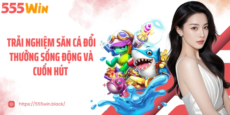 Trải nghiệm săn cá đổi thưởng sống động và cuốn hút 